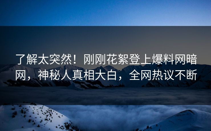 了解太突然！刚刚花絮登上爆料网暗网，神秘人真相大白，全网热议不断