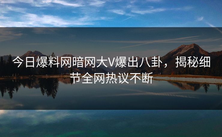 今日爆料网暗网大V爆出八卦，揭秘细节全网热议不断