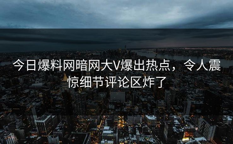 今日爆料网暗网大V爆出热点，令人震惊细节评论区炸了
