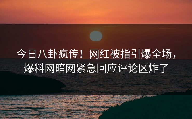 今日八卦疯传！网红被指引爆全场，爆料网暗网紧急回应评论区炸了