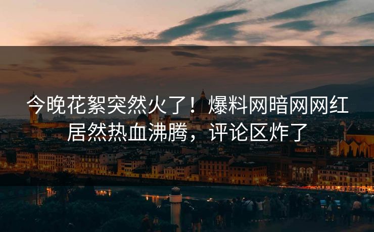 今晚花絮突然火了！爆料网暗网网红居然热血沸腾，评论区炸了