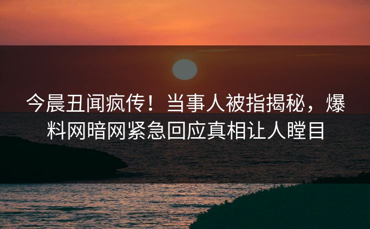 今晨丑闻疯传！当事人被指揭秘，爆料网暗网紧急回应真相让人瞠目