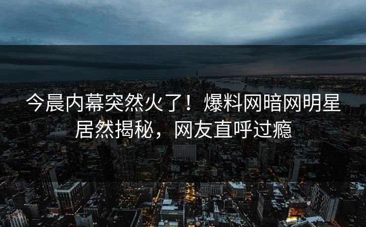 今晨内幕突然火了！爆料网暗网明星居然揭秘，网友直呼过瘾