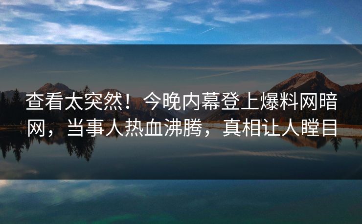 查看太突然！今晚内幕登上爆料网暗网，当事人热血沸腾，真相让人瞠目