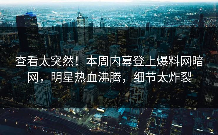 查看太突然！本周内幕登上爆料网暗网，明星热血沸腾，细节太炸裂