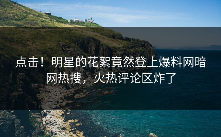 点击！明星的花絮竟然登上爆料网暗网热搜，火热评论区炸了