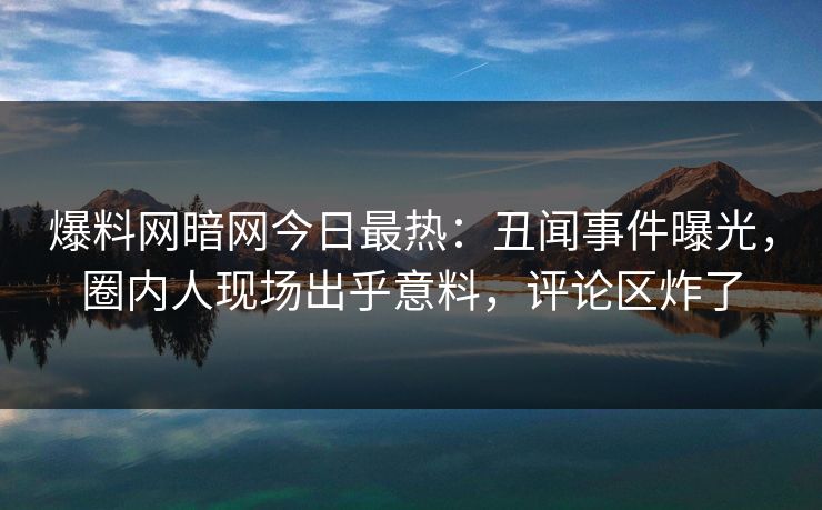 爆料网暗网今日最热：丑闻事件曝光，圈内人现场出乎意料，评论区炸了