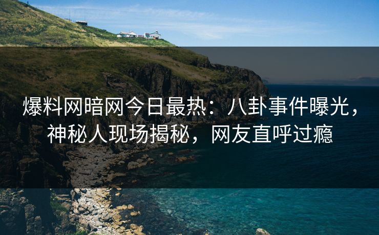 爆料网暗网今日最热：八卦事件曝光，神秘人现场揭秘，网友直呼过瘾