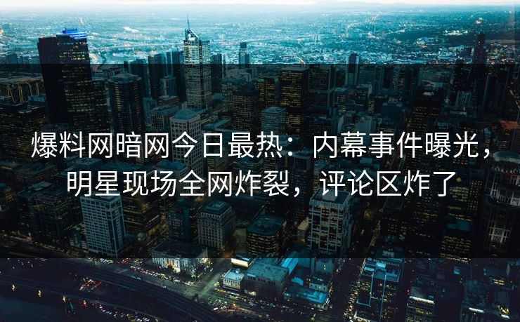 爆料网暗网今日最热：内幕事件曝光，明星现场全网炸裂，评论区炸了