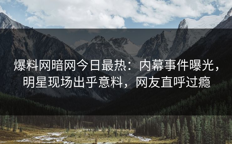 爆料网暗网今日最热：内幕事件曝光，明星现场出乎意料，网友直呼过瘾