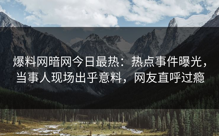 爆料网暗网今日最热：热点事件曝光，当事人现场出乎意料，网友直呼过瘾