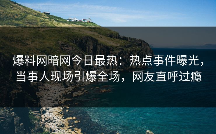 爆料网暗网今日最热：热点事件曝光，当事人现场引爆全场，网友直呼过瘾