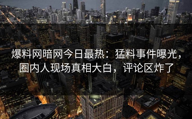 爆料网暗网今日最热：猛料事件曝光，圈内人现场真相大白，评论区炸了