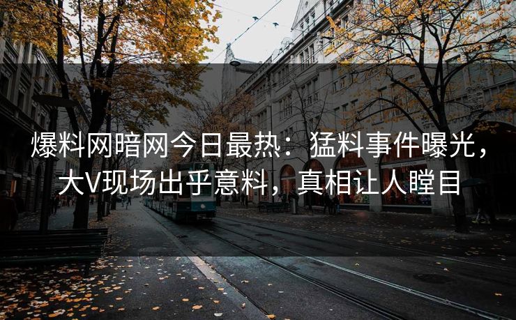 爆料网暗网今日最热：猛料事件曝光，大V现场出乎意料，真相让人瞠目