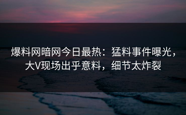 爆料网暗网今日最热：猛料事件曝光，大V现场出乎意料，细节太炸裂