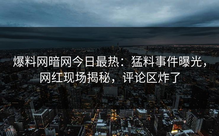爆料网暗网今日最热：猛料事件曝光，网红现场揭秘，评论区炸了