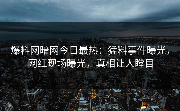 爆料网暗网今日最热：猛料事件曝光，网红现场曝光，真相让人瞠目
