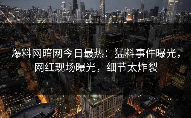 爆料网暗网今日最热：猛料事件曝光，网红现场曝光，细节太炸裂