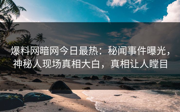 爆料网暗网今日最热：秘闻事件曝光，神秘人现场真相大白，真相让人瞠目