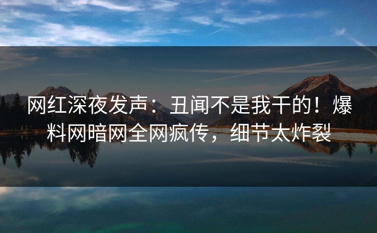 网红深夜发声：丑闻不是我干的！爆料网暗网全网疯传，细节太炸裂