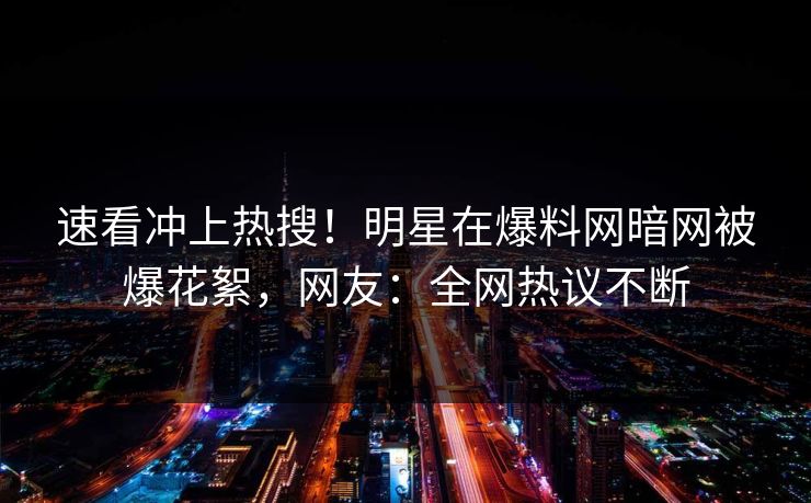 速看冲上热搜！明星在爆料网暗网被爆花絮，网友：全网热议不断