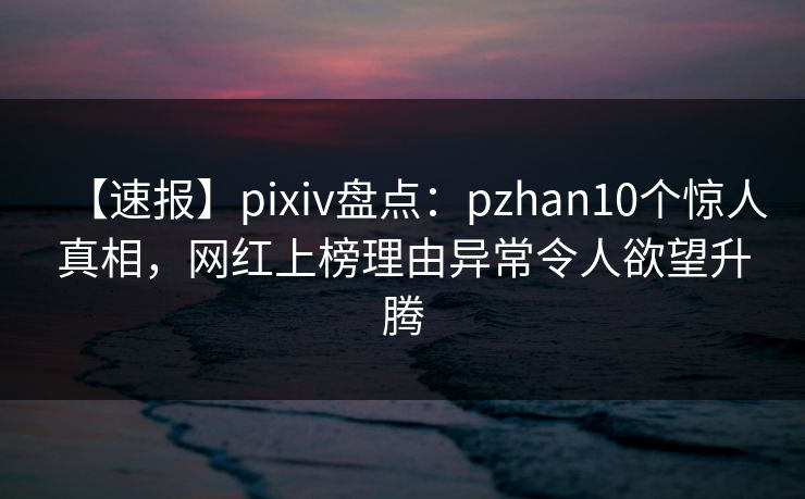 【速报】pixiv盘点：pzhan10个惊人真相，网红上榜理由异常令人欲望升腾