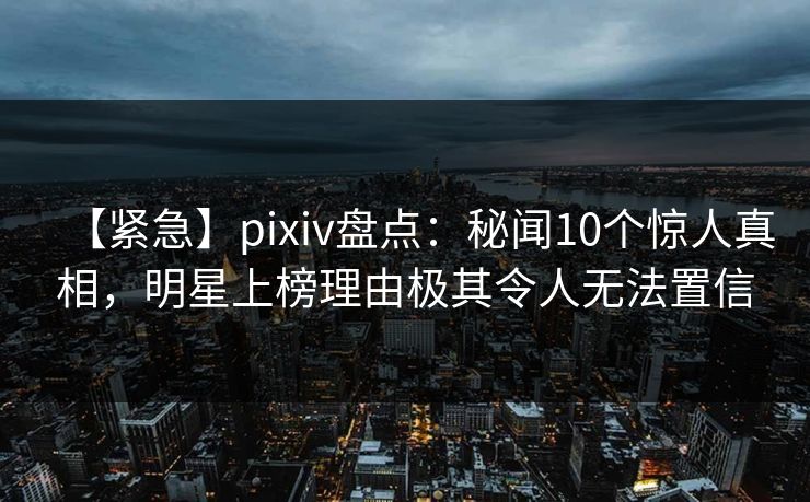 【紧急】pixiv盘点：秘闻10个惊人真相，明星上榜理由极其令人无法置信