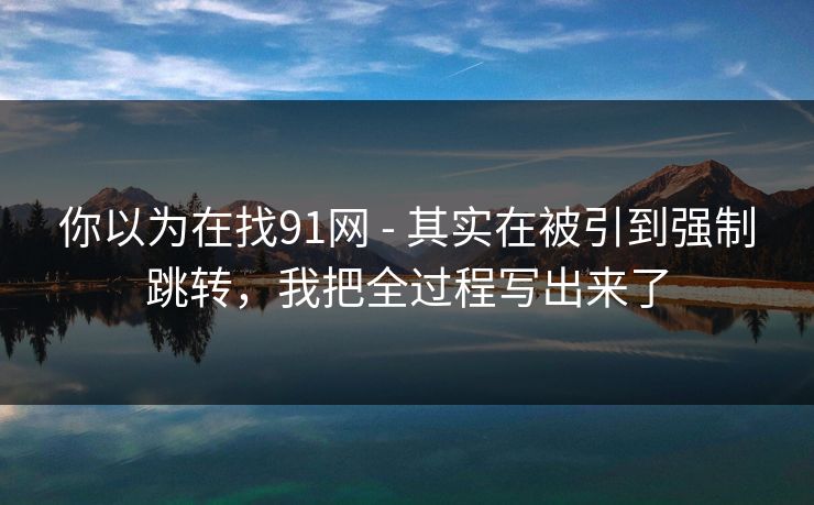 你以为在找91网 - 其实在被引到强制跳转，我把全过程写出来了