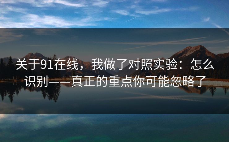 关于91在线，我做了对照实验：怎么识别——真正的重点你可能忽略了