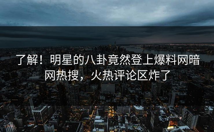 了解！明星的八卦竟然登上爆料网暗网热搜，火热评论区炸了