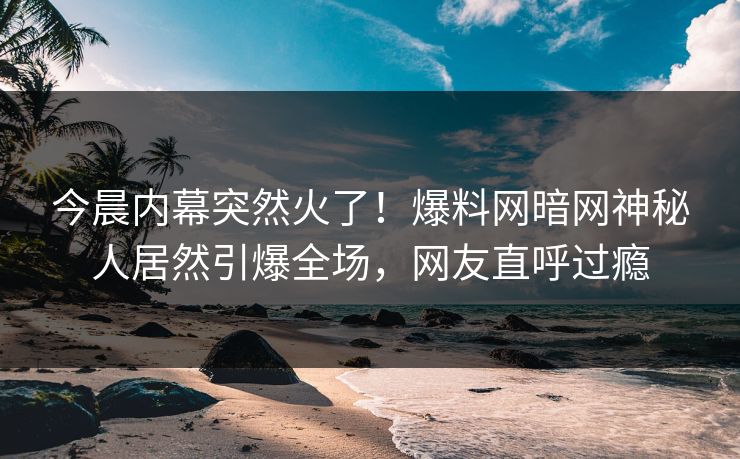 今晨内幕突然火了！爆料网暗网神秘人居然引爆全场，网友直呼过瘾