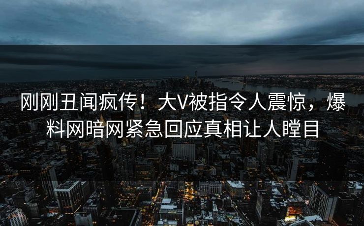 刚刚丑闻疯传！大V被指令人震惊，爆料网暗网紧急回应真相让人瞠目