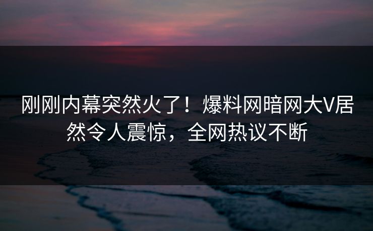 刚刚内幕突然火了！爆料网暗网大V居然令人震惊，全网热议不断