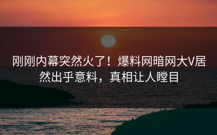 刚刚内幕突然火了！爆料网暗网大V居然出乎意料，真相让人瞠目