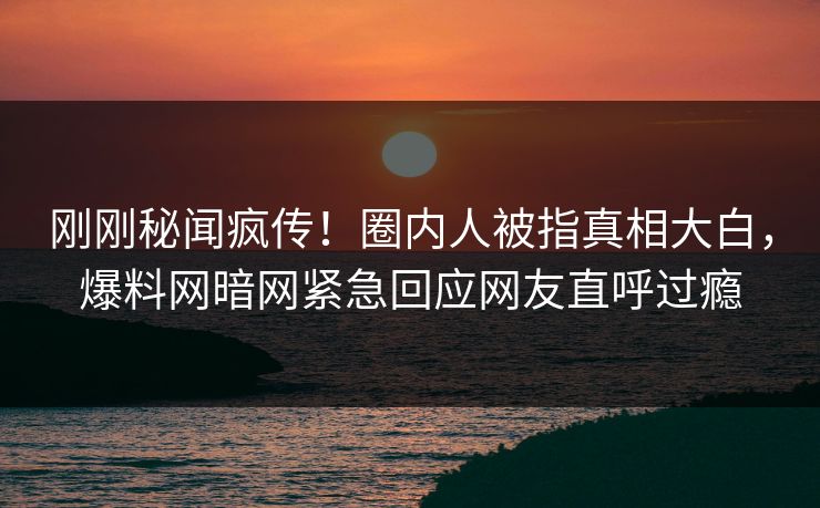 刚刚秘闻疯传！圈内人被指真相大白，爆料网暗网紧急回应网友直呼过瘾