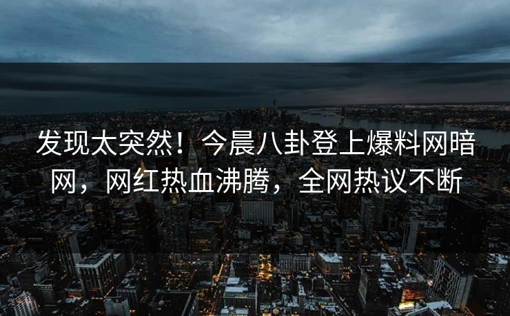 发现太突然！今晨八卦登上爆料网暗网，网红热血沸腾，全网热议不断
