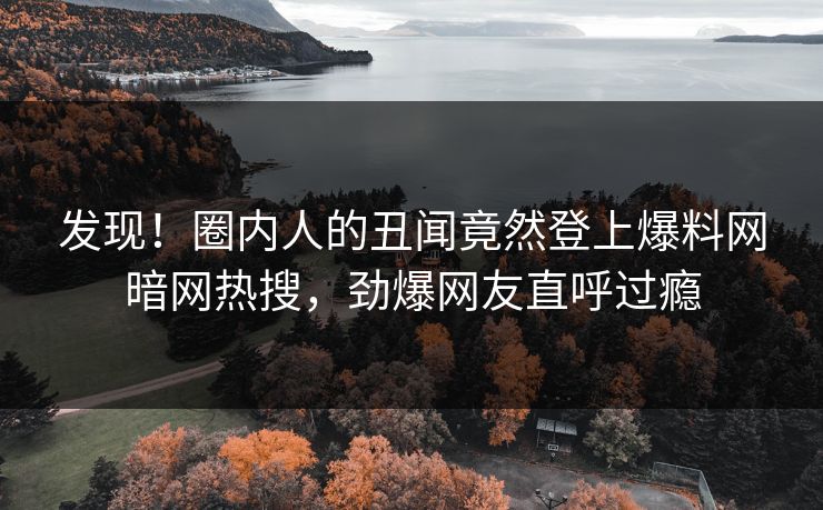 发现！圈内人的丑闻竟然登上爆料网暗网热搜，劲爆网友直呼过瘾