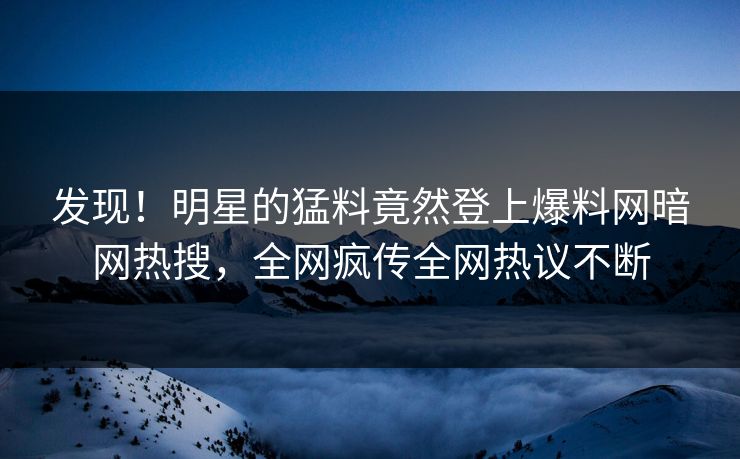 发现！明星的猛料竟然登上爆料网暗网热搜，全网疯传全网热议不断