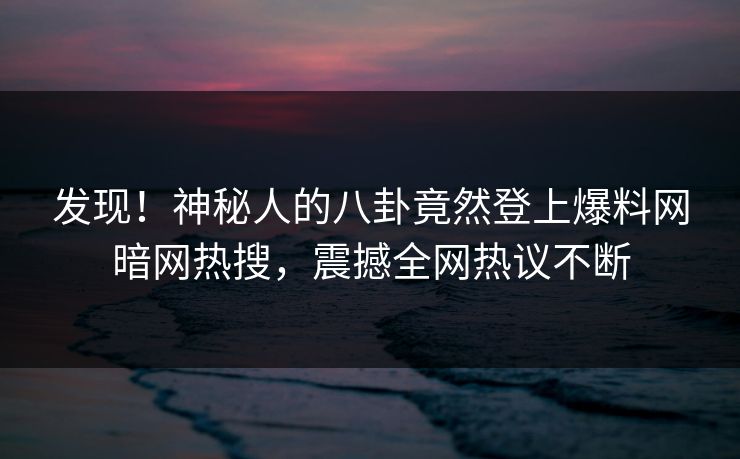 发现！神秘人的八卦竟然登上爆料网暗网热搜，震撼全网热议不断