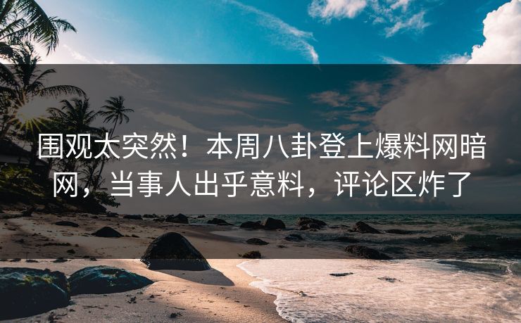 围观太突然！本周八卦登上爆料网暗网，当事人出乎意料，评论区炸了