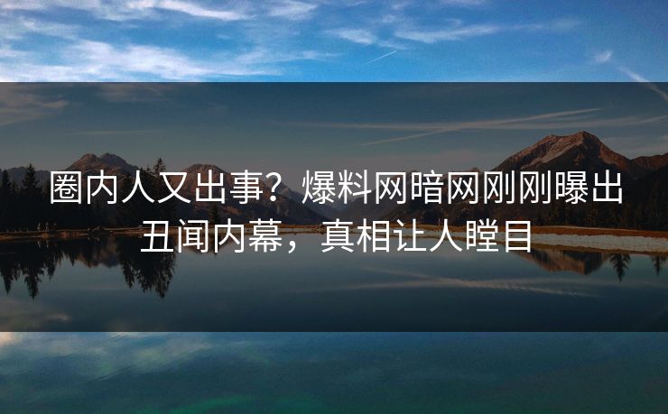 圈内人又出事？爆料网暗网刚刚曝出丑闻内幕，真相让人瞠目