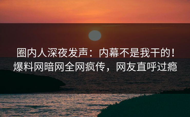 圈内人深夜发声：内幕不是我干的！爆料网暗网全网疯传，网友直呼过瘾