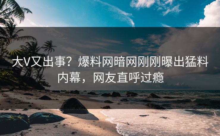 大V又出事？爆料网暗网刚刚曝出猛料内幕，网友直呼过瘾