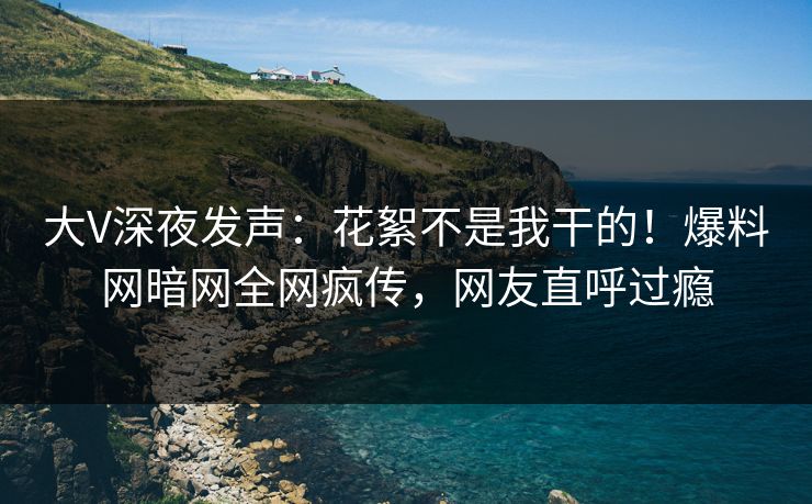 大V深夜发声：花絮不是我干的！爆料网暗网全网疯传，网友直呼过瘾