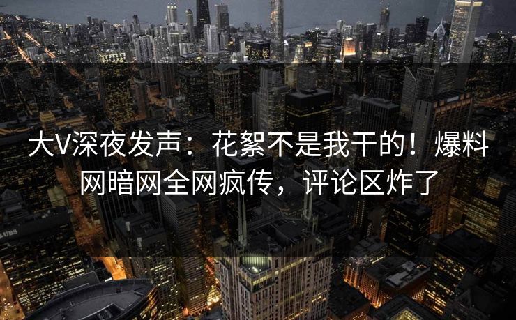 大V深夜发声：花絮不是我干的！爆料网暗网全网疯传，评论区炸了