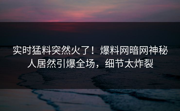 实时猛料突然火了！爆料网暗网神秘人居然引爆全场，细节太炸裂