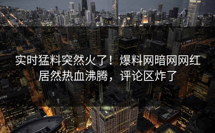 实时猛料突然火了！爆料网暗网网红居然热血沸腾，评论区炸了
