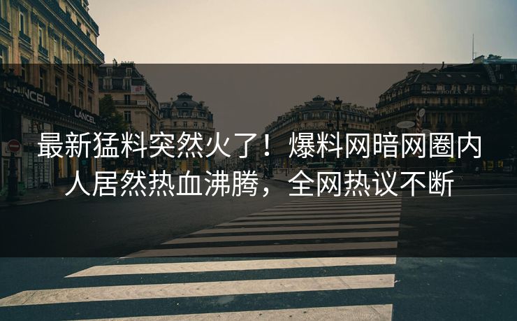最新猛料突然火了！爆料网暗网圈内人居然热血沸腾，全网热议不断