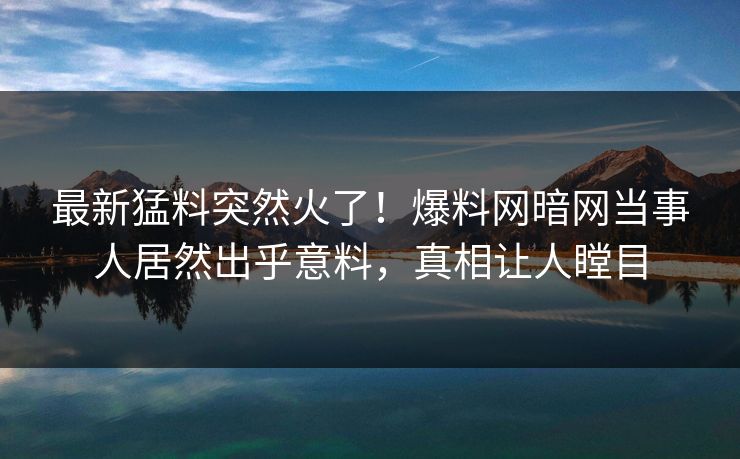 最新猛料突然火了！爆料网暗网当事人居然出乎意料，真相让人瞠目