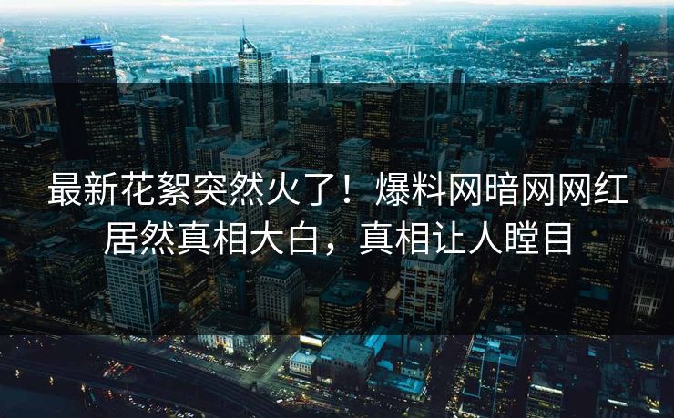 最新花絮突然火了！爆料网暗网网红居然真相大白，真相让人瞠目